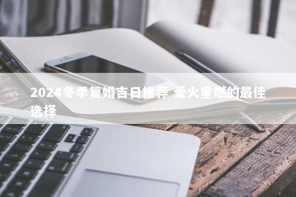 2024冬季复婚吉日推荐 爱火重燃的最佳选择