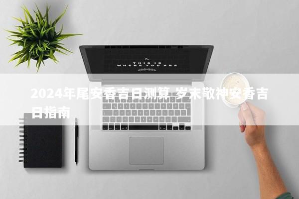 2024年尾安香吉日测算 岁末敬神安香吉日指南