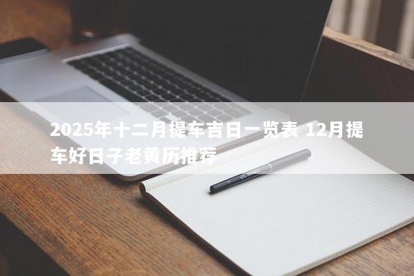 2025年十二月提车吉日一览表 12月提车好日子老黄历推荐 2025年十二月提车吉日一览表 12月提车好日子老黄历推荐