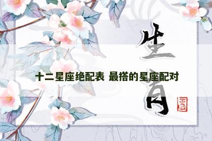 十二星座绝配表 最搭的星座配对
